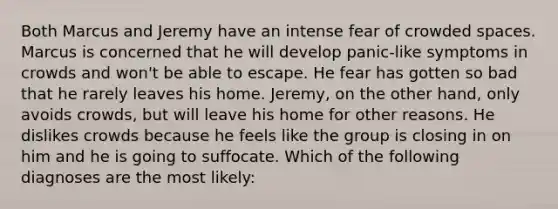 Both Marcus and Jeremy have an intense fear of crowded spaces. Marcus is concerned that he will develop panic-like symptoms in crowds and won't be able to escape. He fear has gotten so bad that he rarely leaves his home. Jeremy, on the other hand, only avoids crowds, but will leave his home for other reasons. He dislikes crowds because he feels like the group is closing in on him and he is going to suffocate. Which of the following diagnoses are the most likely: