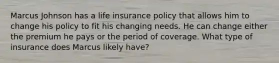 Marcus Johnson has a life insurance policy that allows him to change his policy to fit his changing needs. He can change either the premium he pays or the period of coverage. What type of insurance does Marcus likely have?