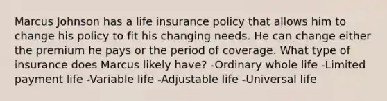 Marcus Johnson has a life insurance policy that allows him to change his policy to fit his changing needs. He can change either the premium he pays or the period of coverage. What type of insurance does Marcus likely have? -Ordinary whole life -Limited payment life -Variable life -Adjustable life -Universal life