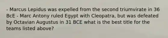 - Marcus Lepidus was expelled from the second triumvirate in 36 BcE - Marc Antony ruled Egypt with Cleopatra, but was defeated by Octavian Augustus in 31 BCE what is the best title for the teams listed above?