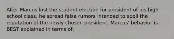 After Marcus lost the student election for president of his high school class, he spread false rumors intended to spoil the reputation of the newly chosen president. Marcus' behavior is BEST explained in terms of: