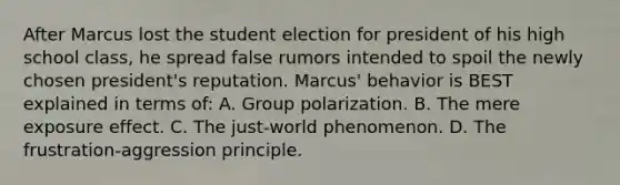 After Marcus lost the student election for president of his high school class, he spread false rumors intended to spoil the newly chosen president's reputation. Marcus' behavior is BEST explained in terms of: A. Group polarization. B. The mere exposure effect. C. The just-world phenomenon. D. The frustration-aggression principle.