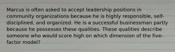 Marcus is often asked to accept leadership positions in community organizations because he is highly responsible, self-disciplined, and organized. He is a successful businessman partly because he possesses these qualities. These qualities describe someone who would score high on which dimension of the five-factor model?