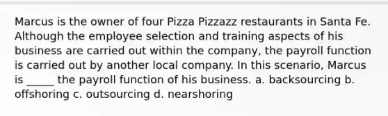 Marcus is the owner of four Pizza Pizzazz restaurants in Santa Fe. Although the employee selection and training aspects of his business are carried out within the company, the payroll function is carried out by another local company. In this scenario, Marcus is _____ the payroll function of his business. a. backsourcing b. offshoring c. outsourcing d. nearshoring