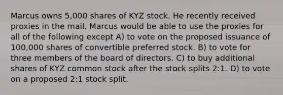 Marcus owns 5,000 shares of KYZ stock. He recently received proxies in the mail. Marcus would be able to use the proxies for all of the following except A) to vote on the proposed issuance of 100,000 shares of convertible preferred stock. B) to vote for three members of the board of directors. C) to buy additional shares of KYZ common stock after the stock splits 2:1. D) to vote on a proposed 2:1 stock split.