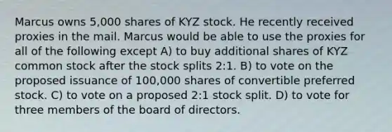 Marcus owns 5,000 shares of KYZ stock. He recently received proxies in the mail. Marcus would be able to use the proxies for all of the following except A) to buy additional shares of KYZ common stock after the stock splits 2:1. B) to vote on the proposed issuance of 100,000 shares of convertible preferred stock. C) to vote on a proposed 2:1 stock split. D) to vote for three members of the board of directors.