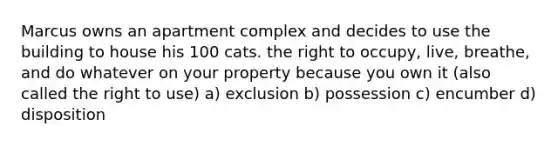 Marcus owns an apartment complex and decides to use the building to house his 100 cats. the right to occupy, live, breathe, and do whatever on your property because you own it (also called the right to use) a) exclusion b) possession c) encumber d) disposition