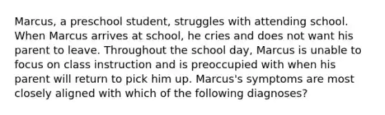 Marcus, a preschool student, struggles with attending school. When Marcus arrives at school, he cries and does not want his parent to leave. Throughout the school day, Marcus is unable to focus on class instruction and is preoccupied with when his parent will return to pick him up. Marcus's symptoms are most closely aligned with which of the following diagnoses?