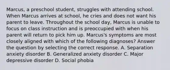 Marcus, a preschool student, struggles with attending school. When Marcus arrives at school, he cries and does not want his parent to leave. Throughout the school day, Marcus is unable to focus on class instruction and is preoccupied with when his parent will return to pick him up. Marcus's symptoms are most closely aligned with which of the following diagnoses? Answer the question by selecting the correct response. A. Separation anxiety disorder B. Generalized anxiety disorder C. Major depressive disorder D. Social phobia