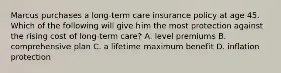 Marcus purchases a long-term care insurance policy at age 45. Which of the following will give him the most protection against the rising cost of long-term care? A. level premiums B. comprehensive plan C. a lifetime maximum benefit D. inflation protection