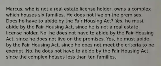 Marcus, who is not a real estate license holder, owns a complex which houses six families. He does not live on the premises. Does he have to abide by the Fair Housing Act? Yes, he must abide by the Fair Housing Act, since he is not a real estate license holder. No, he does not have to abide by the Fair Housing Act, since he does not live on the premises. Yes, he must abide by the Fair Housing Act, since he does not meet the criteria to be exempt. No, he does not have to abide by the Fair Housing Act, since the complex houses less than ten families.