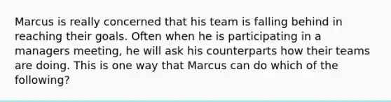 Marcus is really concerned that his team is falling behind in reaching their goals. Often when he is participating in a managers​ meeting, he will ask his counterparts how their teams are doing. This is one way that Marcus can do which of the​ following?