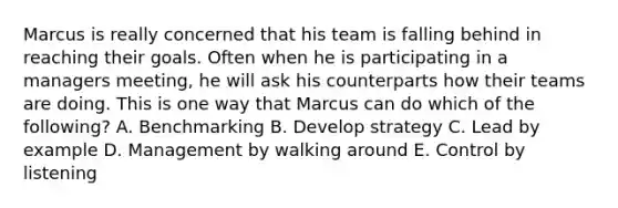 Marcus is really concerned that his team is falling behind in reaching their goals. Often when he is participating in a managers​ meeting, he will ask his counterparts how their teams are doing. This is one way that Marcus can do which of the​ following? A. Benchmarking B. Develop strategy C. Lead by example D. Management by walking around E. Control by listening