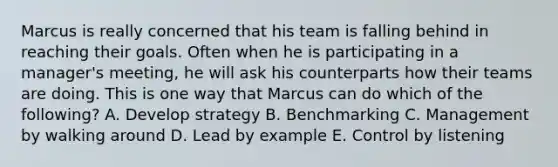 Marcus is really concerned that his team is falling behind in reaching their goals. Often when he is participating in a​ manager's meeting, he will ask his counterparts how their teams are doing. This is one way that Marcus can do which of the​ following? A. Develop strategy B. Benchmarking C. Management by walking around D. Lead by example E. Control by listening