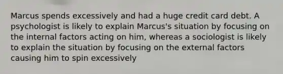 Marcus spends excessively and had a huge credit card debt. A psychologist is likely to explain Marcus's situation by focusing on the internal factors acting on him, whereas a sociologist is likely to explain the situation by focusing on the external factors causing him to spin excessively