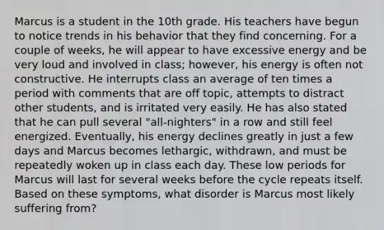 Marcus is a student in the 10th grade. His teachers have begun to notice trends in his behavior that they find concerning. For a couple of weeks, he will appear to have excessive energy and be very loud and involved in class; however, his energy is often not constructive. He interrupts class an average of ten times a period with comments that are off topic, attempts to distract other students, and is irritated very easily. He has also stated that he can pull several "all-nighters" in a row and still feel energized. Eventually, his energy declines greatly in just a few days and Marcus becomes lethargic, withdrawn, and must be repeatedly woken up in class each day. These low periods for Marcus will last for several weeks before the cycle repeats itself. Based on these symptoms, what disorder is Marcus most likely suffering from?