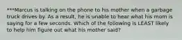 ***Marcus is talking on the phone to his mother when a garbage truck drives by. As a result, he is unable to hear what his mom is saying for a few seconds. Which of the following is LEAST likely to help him figure out what his mother said?