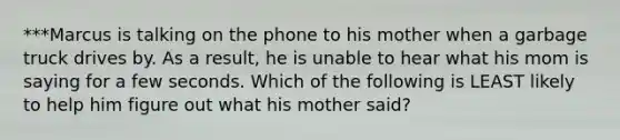 ***Marcus is talking on the phone to his mother when a garbage truck drives by. As a result, he is unable to hear what his mom is saying for a few seconds. Which of the following is LEAST likely to help him figure out what his mother said?