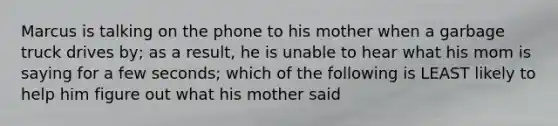 Marcus is talking on the phone to his mother when a garbage truck drives by; as a result, he is unable to hear what his mom is saying for a few seconds; which of the following is LEAST likely to help him figure out what his mother said