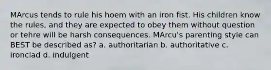 MArcus tends to rule his hoem with an iron fist. His children know the rules, and they are expected to obey them without question or tehre will be harsh consequences. MArcu's parenting style can BEST be described as? a. authoritarian b. authoritative c. ironclad d. indulgent