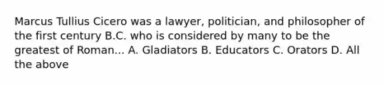 Marcus Tullius Cicero was a lawyer, politician, and philosopher of the first century B.C. who is considered by many to be the greatest of Roman... A. Gladiators B. Educators C. Orators D. All the above