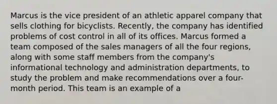 Marcus is the vice president of an athletic apparel company that sells clothing for bicyclists. Recently, the company has identified problems of cost control in all of its offices. Marcus formed a team composed of the sales managers of all the four regions, along with some staff members from the company's informational technology and administration departments, to study the problem and make recommendations over a four-month period. This team is an example of a