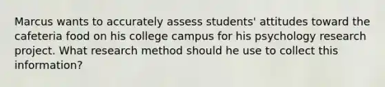 Marcus wants to accurately assess students' attitudes toward the cafeteria food on his college campus for his psychology research project. What research method should he use to collect this information?