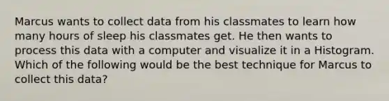 Marcus wants to collect data from his classmates to learn how many hours of sleep his classmates get. He then wants to process this data with a computer and visualize it in a Histogram. Which of the following would be the best technique for Marcus to collect this data?