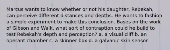 Marcus wants to know whether or not his daughter, Rebekah, can perceive different distances and depths. He wants to fashion a simple experiment to make this conclusion. Bases on the work of Gibson and Walk, what sort of contraption could he build to test Rebekah's depth and perception? a. a visual cliff b. an operant chamber c. a skinner box d. a galvanic skin sensor