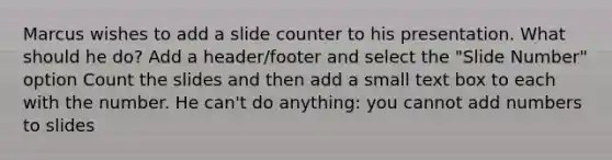 Marcus wishes to add a slide counter to his presentation. What should he do? Add a header/footer and select the "Slide Number" option Count the slides and then add a small text box to each with the number. He can't do anything: you cannot add numbers to slides