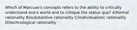 Which of Marcuse's concepts refers to the ability to critically understand one's world and to critique the status quo? A)formal rationality B)substantive rationality C)individualistic rationality D)technological rationality