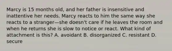 Marcy is 15 months old, and her father is insensitive and inattentive her needs. Marcy reacts to him the same way she reacts to a stranger—she doesn't care if he leaves the room and when he returns she is slow to notice or react. What kind of attachment is this? A. avoidant B. disorganized C. resistant D. secure