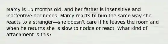 Marcy is 15 months old, and her father is insensitive and inattentive her needs. Marcy reacts to him the same way she reacts to a stranger—she doesn't care if he leaves the room and when he returns she is slow to notice or react. What kind of attachment is this?