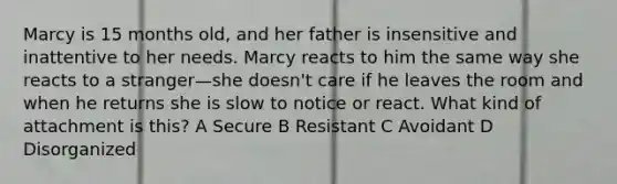 Marcy is 15 months old, and her father is insensitive and inattentive to her needs. Marcy reacts to him the same way she reacts to a stranger—she doesn't care if he leaves the room and when he returns she is slow to notice or react. What kind of attachment is this? A Secure B Resistant C Avoidant D Disorganized