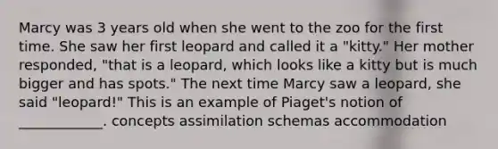 Marcy was 3 years old when she went to the zoo for the first time. She saw her first leopard and called it a "kitty." Her mother responded, "that is a leopard, which looks like a kitty but is much bigger and has spots." The next time Marcy saw a leopard, she said "leopard!" This is an example of Piaget's notion of ____________. concepts assimilation schemas accommodation