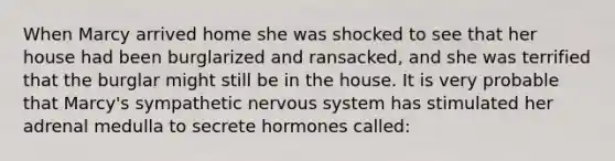 When Marcy arrived home she was shocked to see that her house had been burglarized and ransacked, and she was terrified that the burglar might still be in the house. It is very probable that Marcy's sympathetic nervous system has stimulated her adrenal medulla to secrete hormones called: