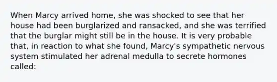 When Marcy arrived home, she was shocked to see that her house had been burglarized and ransacked, and she was terrified that the burglar might still be in the house. It is very probable that, in reaction to what she found, Marcy's sympathetic nervous system stimulated her adrenal medulla to secrete hormones called: