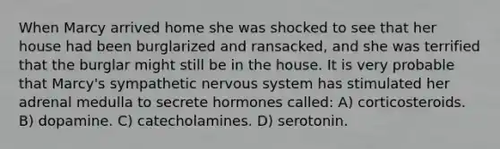 When Marcy arrived home she was shocked to see that her house had been burglarized and ransacked, and she was terrified that the burglar might still be in the house. It is very probable that Marcy's sympathetic nervous system has stimulated her adrenal medulla to secrete hormones called: A) corticosteroids. B) dopamine. C) catecholamines. D) serotonin.