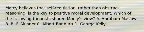 Marcy believes that self-regulation, rather than abstract reasoning, is the key to positive moral development. Which of the following theorists shared Marcy's view? A. Abraham Maslow B. B. F. Skinner C. Albert Bandura D. George Kelly