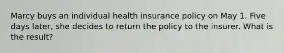 Marcy buys an individual health insurance policy on May 1. Five days later, she decides to return the policy to the insurer. What is the result?