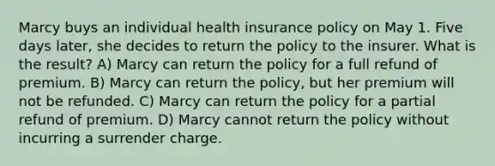 Marcy buys an individual health insurance policy on May 1. Five days later, she decides to return the policy to the insurer. What is the result? A) Marcy can return the policy for a full refund of premium. B) Marcy can return the policy, but her premium will not be refunded. C) Marcy can return the policy for a partial refund of premium. D) Marcy cannot return the policy without incurring a surrender charge.