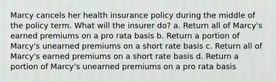 Marcy cancels her health insurance policy during the middle of the policy term. What will the insurer do? a. Return all of Marcy's earned premiums on a pro rata basis b. Return a portion of Marcy's unearned premiums on a short rate basis c. Return all of Marcy's earned premiums on a short rate basis d. Return a portion of Marcy's unearned premiums on a pro rata basis