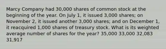 Marcy Company had 30,000 shares of common stock at the beginning of the year. On July 1, it issued 3,000 shares; on November 2, it issued another 3,000 shares; and on December 1, it reacquired 1,000 shares of treasury stock. What is its weighted average number of shares for the year? 35,000 33,000 32,083 31,917