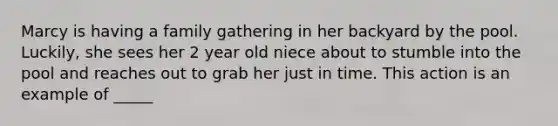 Marcy is having a family gathering in her backyard by the pool. Luckily, she sees her 2 year old niece about to stumble into the pool and reaches out to grab her just in time. This action is an example of _____