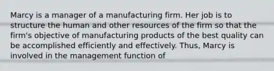 Marcy is a manager of a manufacturing firm. Her job is to structure the human and other resources of the firm so that the firm's objective of manufacturing products of the best quality can be accomplished efficiently and effectively. Thus, Marcy is involved in the management function of