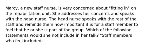 Marcy, a new staff nurse, is very concerned about "fitting in" on the rehabilitation unit. She addresses her concerns and speaks with the head nurse. The head nurse speaks with the rest of the staff and reminds them how important it is for a staff member to feel that he or she is part of the group. Which of the following statements would she not include in her talk? "Staff members who feel included: