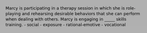 Marcy is participating in a therapy session in which she is role-playing and rehearsing desirable behaviors that she can perform when dealing with others. Marcy is engaging in _____ skills training. - social - exposure - rational-emotive - vocational