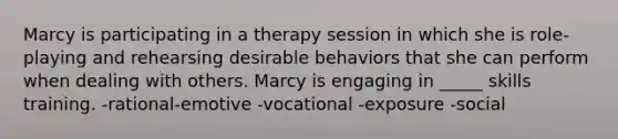 Marcy is participating in a therapy session in which she is role-playing and rehearsing desirable behaviors that she can perform when dealing with others. Marcy is engaging in _____ skills training. -rational-emotive -vocational -exposure -social