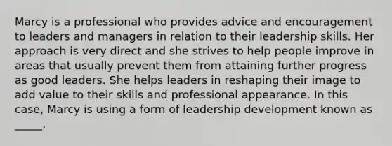 Marcy is a professional who provides advice and encouragement to leaders and managers in relation to their leadership skills. Her approach is very direct and she strives to help people improve in areas that usually prevent them from attaining further progress as good leaders. She helps leaders in reshaping their image to add value to their skills and professional appearance. In this case, Marcy is using a form of leadership development known as _____.