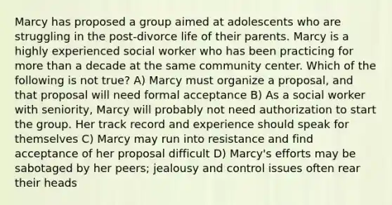 Marcy has proposed a group aimed at adolescents who are struggling in the post-divorce life of their parents. Marcy is a highly experienced social worker who has been practicing for <a href='https://www.questionai.com/knowledge/keWHlEPx42-more-than' class='anchor-knowledge'>more than</a> a decade at the same community center. Which of the following is not true? A) Marcy must organize a proposal, and that proposal will need formal acceptance B) As a social worker with seniority, Marcy will probably not need authorization to start the group. Her track record and experience should speak for themselves C) Marcy may run into resistance and find acceptance of her proposal difficult D) Marcy's efforts may be sabotaged by her peers; jealousy and control issues often rear their heads